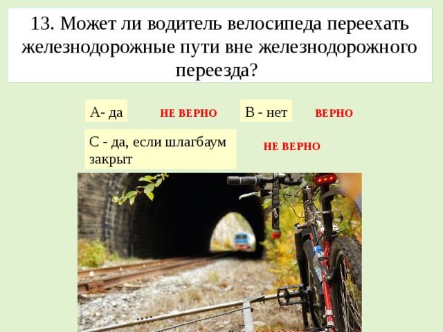 13. Может ли водитель велосипеда переехать железнодорожные пути вне железнодорожного переезда? А- да В - нет НЕ ВЕРНО ВЕРНО С - да, если шлагбаум закрыт НЕ ВЕРНО 
