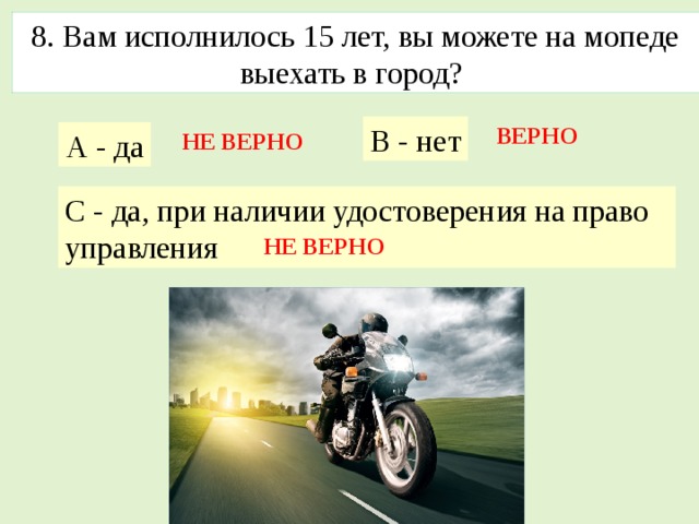 8. Baм исполнилось 15 лет, вы можете на мопеде выехать в город? В - нет ВЕРНО А - да НЕ ВЕРНО С - да, при наличии удостоверения на право управления НЕ ВЕРНО 