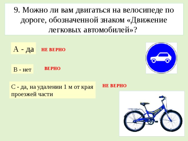 9. Можно ли вам двигаться на велосипеде по дороге, обозначенной знаком «Движение легковых автомобилей»? А - да НЕ ВЕРНО В - нет ВЕРНО С - да, на удалении 1 м от края проезжей части НЕ ВЕРНО 