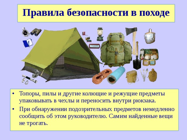Правила безопасности в походе Топоры, пилы и другие колющие и режущие предметы упаковывать в чехлы и переносить внутри рюкзака. При обнаружении подозрительных предметов немедленно сообщить об этом руководителю. Самим найденные вещи не трогать. 