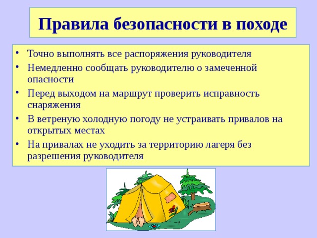 Правила безопасности в походе Точно выполнять все распоряжения руководителя Немедленно сообщать руководителю о замеченной опасности Перед выходом на маршрут проверить исправность снаряжения В ветреную холодную погоду не устраивать привалов на открытых местах На привалах не уходить за территорию лагеря без разрешения руководителя 