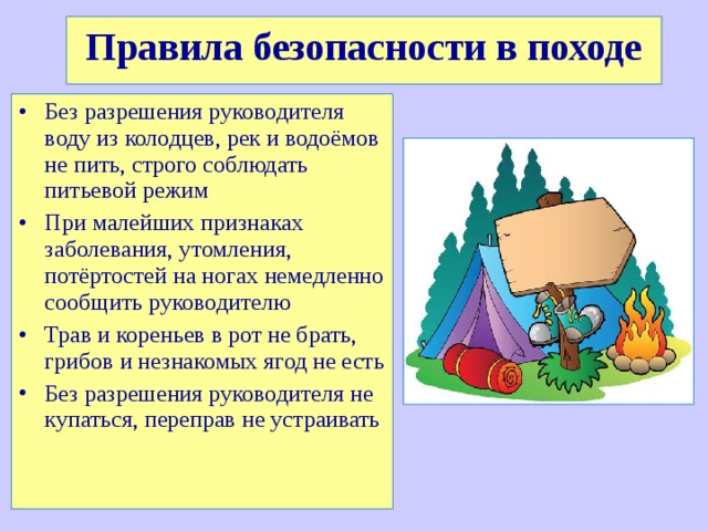 Правила безопасности в походе Без разрешения руководителя воду из колодцев, рек и водоёмов не пить, строго соблюдать питьевой режим При малейших признаках заболевания, утомления, потёртостей на ногах немедленно сообщить руководителю Трав и кореньев в рот не брать, грибов и незнакомых ягод не есть Без разрешения руководителя не купаться, переправ не устраивать 