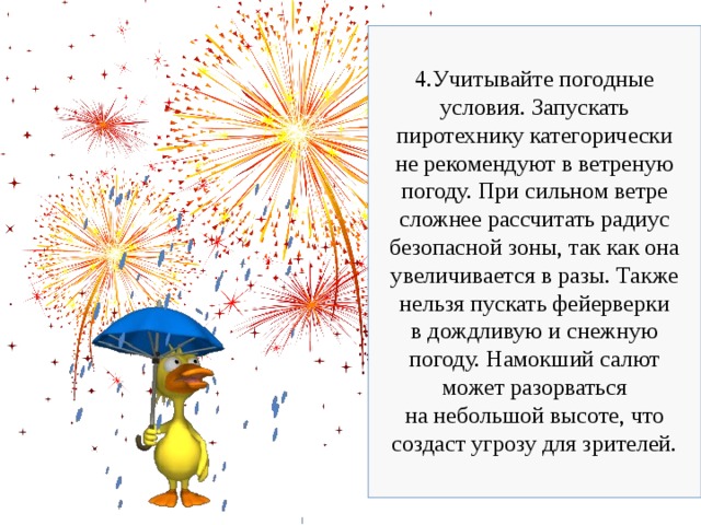 4.Учитывайте погодные условия. Запускать пиротехнику категорически не рекомендуют в ветреную погоду. При сильном ветре сложнее рассчитать радиус безопасной зоны, так как она увеличивается в разы. Также нельзя пускать фейерверки в дождливую и снежную погоду. Намокший салют может разорваться на небольшой высоте, что создаст угрозу для зрителей. 