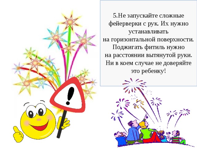 5.Не запускайте сложные фейерверки с рук. Их нужно устанавливать на горизонтальной поверхности. Поджигать фитиль нужно на расстоянии вытянутой руки. Ни в коем случае не доверяйте это ребенку! 