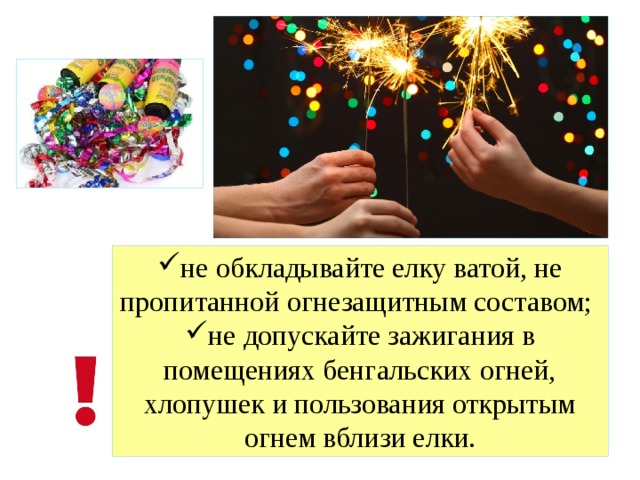 не обкладывайте елку ватой, не пропитанной огнезащитным составом; не допускайте зажигания в помещениях бенгальских огней, хлопушек и пользования открытым огнем вблизи елки. 