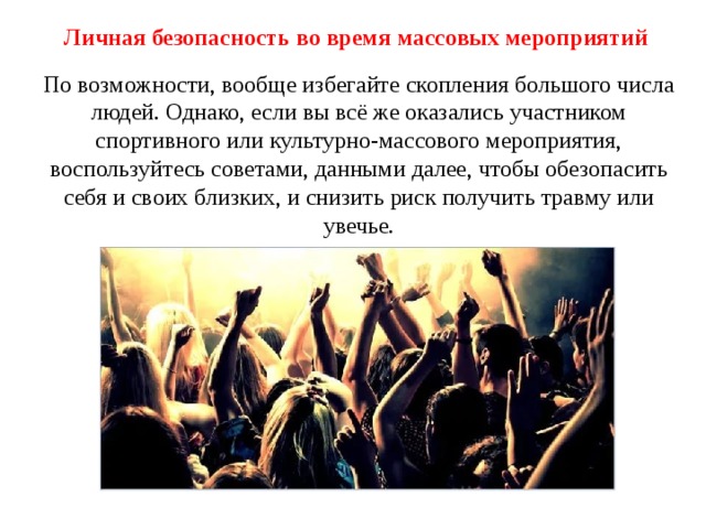 Личная безопасность во время массовых мероприятий По возможности, вообще избегайте скопления большого числа людей. Однако, если вы всё же оказались участником спортивного или культурно-массового мероприятия, воспользуйтесь советами, данными далее, чтобы обезопасить себя и своих близких, и снизить риск получить травму или увечье. 