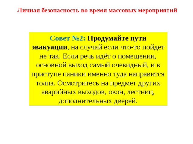 Личная безопасность во время массовых мероприятий Совет №2:  Продумайте пути эвакуации , на случай если что-то пойдет не так. Если речь идёт о помещении, основной выход самый очевидный, и в приступе паники именно туда направится толпа. Осмотритесь на предмет других аварийных выходов, окон, лестниц, дополнительных дверей. 