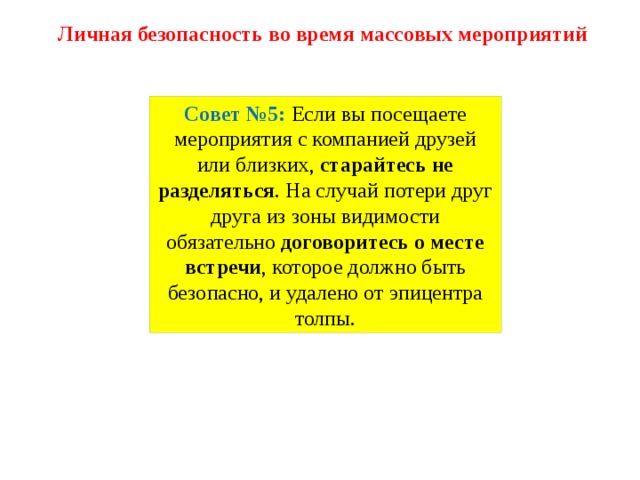 Личная безопасность во время массовых мероприятий Совет №5: Если вы посещаете мероприятия с компанией друзей или близких,  старайтесь не разделяться . На случай потери друг друга из зоны видимости обязательно  договоритесь о месте встречи , которое должно быть безопасно, и удалено от эпицентра толпы. 