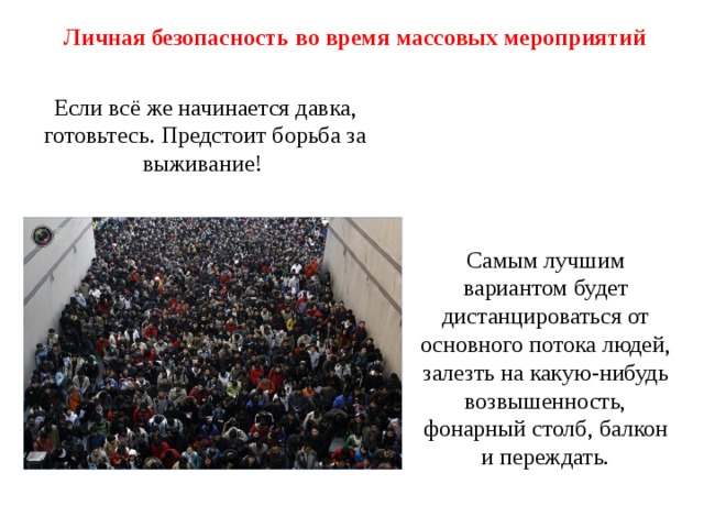 Личная безопасность во время массовых мероприятий Если всё же начинается давка, готовьтесь. Предстоит борьба за выживание!  Самым лучшим вариантом будет дистанцироваться от основного потока людей, залезть на какую-нибудь возвышенность, фонарный столб, балкон и переждать. 