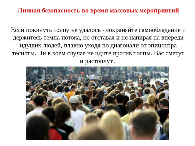 Личная безопасность во время массовых мероприятий Если покинуть толпу не удалось - сохраняйте самообладание и держитесь темпа потока, не отставая и не напирая на впереди идущих людей, плавно уходя по диагонали от эпицентра тесноты. Ни в коем случае не идите против толпы. Вас сметут и растопчут!  