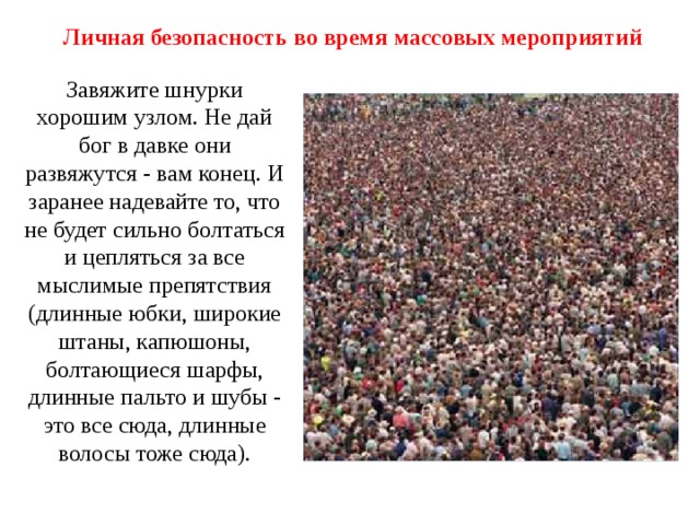 Личная безопасность во время массовых мероприятий Завяжите шнурки хорошим узлом. Не дай бог в давке они развяжутся - вам конец. И заранее надевайте то, что не будет сильно болтаться и цепляться за все мыслимые препятствия (длинные юбки, широкие штаны, капюшоны, болтающиеся шарфы, длинные пальто и шубы - это все сюда, длинные волосы тоже сюда). 