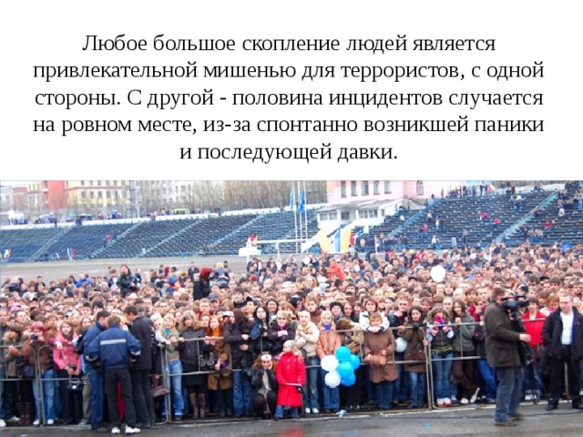 Любое большое скопление людей является привлекательной мишенью для террористов, с одной стороны. С другой - половина инцидентов случается на ровном месте, из-за спонтанно возникшей паники и последующей давки.   