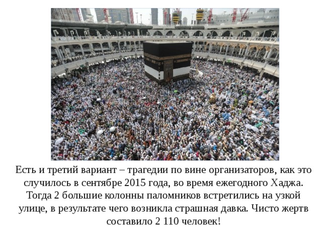 Есть и третий вариант – трагедии по вине организаторов, как это случилось в сентябре 2015 года, во время ежегодного Хаджа. Тогда 2 большие колонны паломников встретились на узкой улице, в результате чего возникла страшная давка. Чисто жертв составило 2 110 человек!   