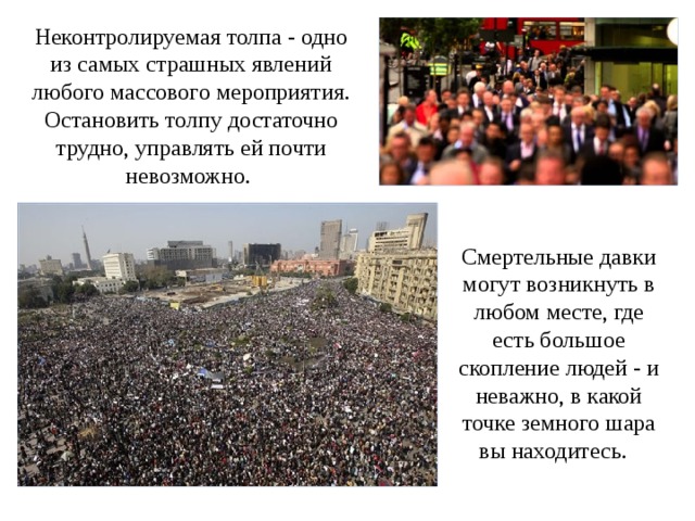 Неконтролируемая толпа - одно из самых страшных явлений любого массового мероприятия. Остановить толпу достаточно трудно, управлять ей почти невозможно.  Смертельные давки могут возникнуть в любом месте, где есть большое скопление людей - и неважно, в какой точке земного шара вы находитесь. 