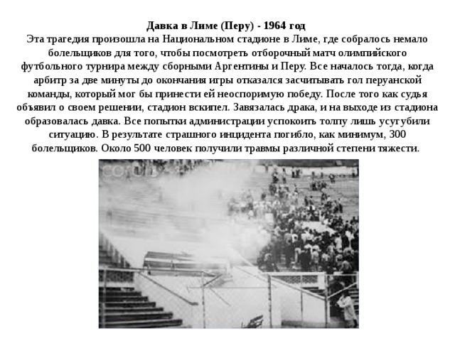 Давка в Лиме (Перу) - 1964 год    Эта трагедия произошла на Национальном стадионе в Лиме, где собралось немало болельщиков для того, чтобы посмотреть отборочный матч олимпийского футбольного турнира между сборными Аргентины и Перу. Все началось тогда, когда арбитр за две минуты до окончания игры отказался засчитывать гол перуанской команды, который мог бы принести ей неоспоримую победу. После того как судья объявил о своем решении, стадион вскипел. Завязалась драка, и на выходе из стадиона образовалась давка. Все попытки администрации успокоить толпу лишь усугубили ситуацию. В результате страшного инцидента погибло, как минимум, 300 болельщиков. Около 500 человек получили травмы различной степени тяжести.  