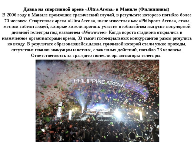 Давка на спортивной арене «Ultra Arena» в Маниле (Филиппины)    В 2006 году в Маниле произошел трагический случай, в результате которого погибло более 70 человек. Спортивная арена «Ultra Arena», ныне известная как «Philsports Arena», стала местом гибели людей, которые хотели принять участие в юбилейном выпуске популярной дневной телеигры под названием «Wowowee». Когда ворота стадиона открылись в назначенное организаторами время, 30 тысяч потенциальных конкурсантов разом ринулись ко входу. В результате образовавшейся давки, причиной которой стали узкие проходы, отсутствие планов эвакуации и четких, слаженных действий, погибло 73 человека. Ответственность за трагедию понесли организаторы телеигры.  
