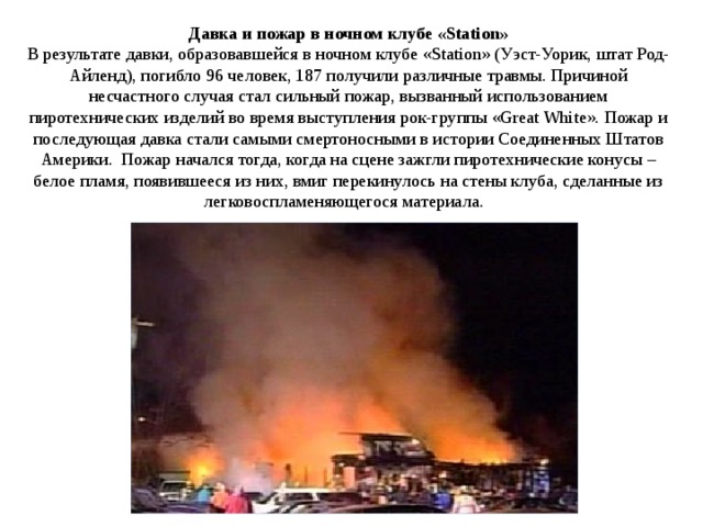 Давка и пожар в ночном клубе «Station» В результате давки, образовавшейся в ночном клубе «Station» (Уэст-Уорик, штат Род-Айленд), погибло 96 человек, 187 получили различные травмы. Причиной несчастного случая стал сильный пожар, вызванный использованием пиротехнических изделий во время выступления рок-группы «Great White». Пожар и последующая давка стали самыми смертоносными в истории Соединенных Штатов Америки.  Пожар начался тогда, когда на сцене зажгли пиротехнические конусы – белое пламя, появившееся из них, вмиг перекинулось на стены клуба, сделанные из легковоспламеняющегося материала.   