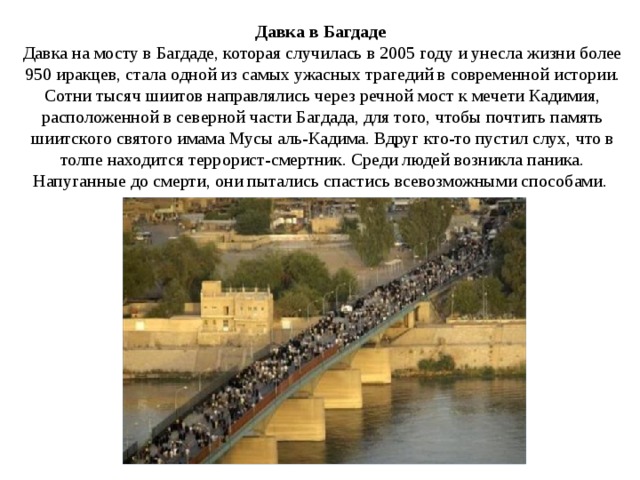 Давка в Багдаде    Давка на мосту в Багдаде, которая случилась в 2005 году и унесла жизни более 950 иракцев, стала одной из самых ужасных трагедий в современной истории. Сотни тысяч шиитов направлялись через речной мост к мечети Кадимия, расположенной в северной части Багдада, для того, чтобы почтить память шиитского святого имама Мусы аль-Кадима. Вдруг кто-то пустил слух, что в толпе находится террорист-смертник. Среди людей возникла паника. Напуганные до смерти, они пытались спастись всевозможными способами. 