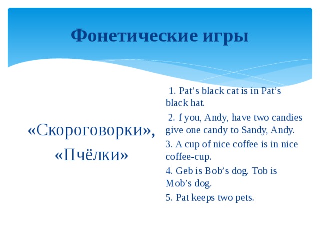 Фонетические игры  1. Pat’s black cat is in Pat’s black hat.  2. f you, Andy, have two candies give one candy to Sandy, Andy. 3. A cup of nice coffee is in nice coffee-cup. 4. Geb is Bob’s dog. Tob is Mob’s dog. 5. Pat keeps two pets.  «Скороговорки», «Пчёлки»