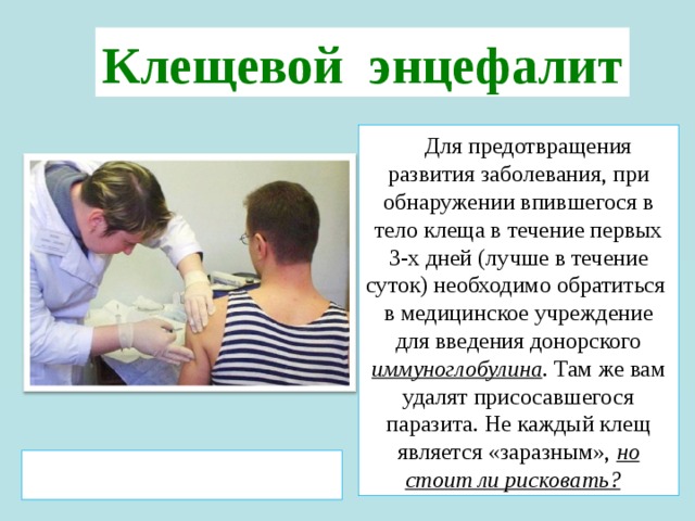 Клещевой энцефалит   Для предотвращения развития заболевания, при обнаружении впившегося в тело клеща в течение первых 3-х дней (лучше в течение суток) необходимо обратиться в медицинское учреждение для введения донорского иммуноглобулина . Там же вам удалят присосавшегося паразита. Не каждый клещ является «заразным», но стоит ли рисковать?  