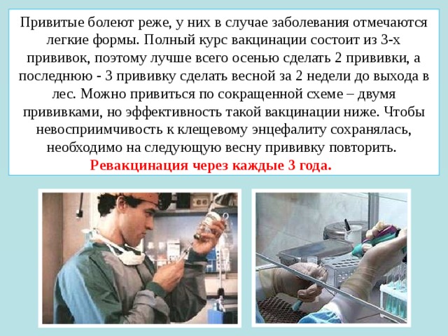Привитые болеют реже, у них в случае заболевания отмечаются легкие формы. Полный курс вакцинации состоит из 3-х прививок, поэтому лучше всего осенью сделать 2 прививки, а последнюю - 3 прививку сделать весной за 2 недели до выхода в лес. Можно привиться по сокращенной схеме – двумя прививками, но эффективность такой вакцинации ниже. Чтобы невосприимчивость к клещевому энцефалиту сохранялась, необходимо на следующую весну прививку повторить. Ревакцинация через каждые 3 года. 