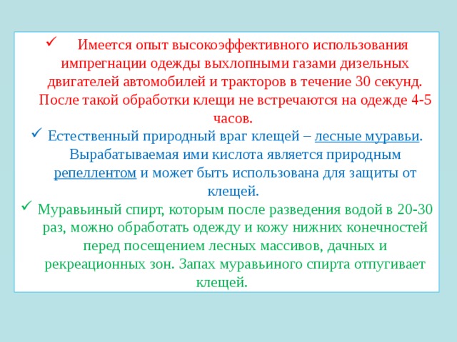 Имеется опыт высокоэффективного использования импрегнации одежды выхлопными газами дизельных двигателей автомобилей и тракторов в течение 30 секунд. После такой обработки клещи не встречаются на одежде 4-5 часов. Естественный природный враг клещей – лесные муравьи . Вырабатываемая ими кислота является природным репеллентом и может быть использована для защиты от клещей. Муравьиный спирт, которым после разведения водой в 20-30 раз, можно обработать одежду и кожу нижних конечностей перед посещением лесных массивов, дачных и рекреационных зон. Запах муравьиного спирта отпугивает клещей. 