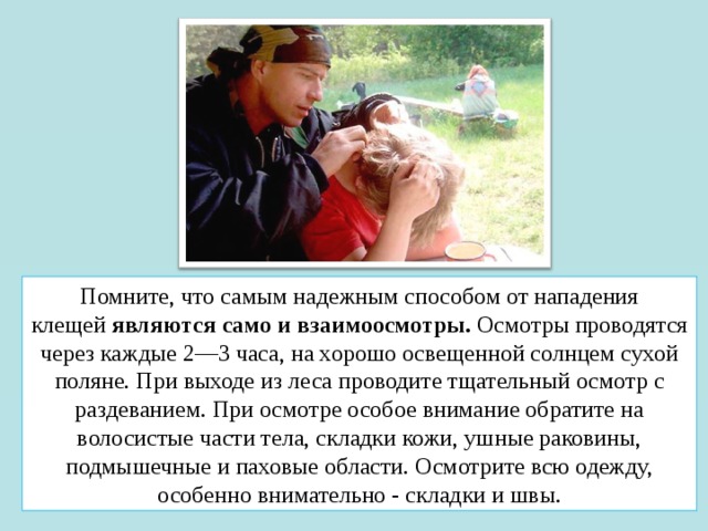 Помните, что самым надежным способом от нападения клещей  являются само и взаимоосмотры.  Осмотры проводятся через каждые 2—3 часа, на хорошо освещенной солнцем сухой поляне. При выходе из леса проводите тщательный осмотр с раздеванием. При осмотре особое внимание обратите на волосистые части тела, складки кожи, ушные раковины, подмышечные и паховые области. Осмотрите всю одежду, особенно внимательно - складки и швы. 
