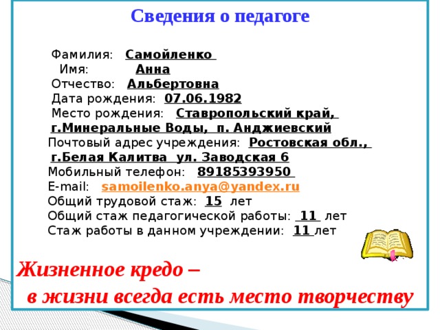 Сведения о педагоге   Фамилия: Самойленко  Имя: Анна  Отчество: Альбертовна  Дата рождения: 07.06.1982  Место рождения: Ставропольский край,  г.Минеральные Воды, п. Анджиевский  Почтовый адрес учреждения: Ростовская обл.,  г.Белая Калитва ул. Заводская 6  Мобильный телефон: 89185393950   E-mail: samoilenko . anya @ yandex . ru  Общий трудовой стаж: 15 лет  Общий стаж педагогической работы: 11 лет  Стаж работы в данном учреждении: 11 лет  Жизненное кредо – в жизни всегда есть место творчеству 