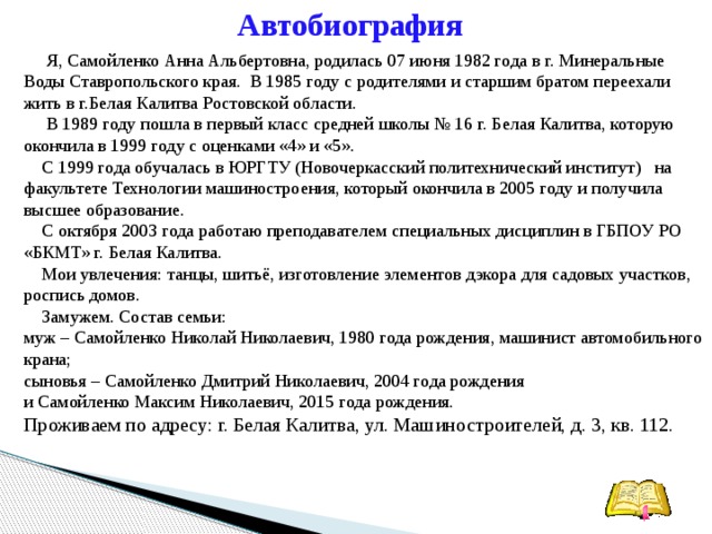 Автобиография   Я, Самойленко Анна Альбертовна, родилась 07 июня 1982 года в г. Минеральные Воды Ставропольского края. В 1985 году с родителями и старшим братом переехали жить в г.Белая Калитва Ростовской области.   В 1989 году пошла в первый класс средней школы № 16 г. Белая Калитва, которую окончила в 1999 году с оценками «4» и «5».  С 1999 года обучалась в ЮРГТУ (Новочеркасский политехнический институт)   на факультете Технологии машиностроения, который окончила в 2005 году и получила высшее образование.  С октября 2003 года работаю преподавателем специальных дисциплин в ГБПОУ РО «БКМТ» г. Белая Калитва.  Мои увлечения: танцы, шитьё, изготовление элементов дэкора для садовых участков, роспись домов.  Замужем. Состав семьи: муж – Самойленко Николай Николаевич, 1980 года рождения, машинист автомобильного крана; сыновья – Самойленко Дмитрий Николаевич, 2004 года рождения и Самойленко Максим Николаевич, 2015 года рождения. Проживаем по адресу: г. Белая Калитва, ул. Машиностроителей, д. 3, кв. 112.    