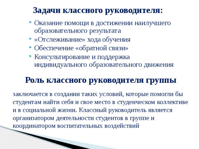 Задачи классного руководителя: Оказание помощи в достижении наилучшего образовательного результата «Отслеживание» хода обучения Обеспечение «обратной связи» Консультирование и поддержка индивидуального образовательного движения  Роль классного руководителя группы заключается в создании таких условий, которые помогли бы студентам найти себя и свое место в студенческом коллективе и в социальной жизни. Классный руководитель является организатором деятельности студентов в группе и координатором воспитательных воздействий 