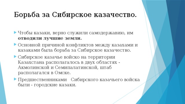 Борьба за Сибирское казачество.   Чтобы казаки, верно служили самодержавию, им отводили лучшие земли. Основной причиной конфликтов между казахами и казаками была борьба за Сибирское казачество. Сибирское казачье войско на территории Казахстана располагалось в двух областях - Акмолинской и Семипалатинской, штаб располагался в Омске. Предшественниками Сибирского казачьего войска были - городские казаки. 