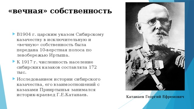 «вечная» собственность В1904 г. царским указом Сибирскому казачеству в исключительную и «вечную» собственность была передана 10-верстная полоса по левобережью Иртыша. К 1917 г. численность население сибирских казаков составляла 172 тыс. Исследованием истории сибирского казачества, его взаимоотношений с казахами Прииртышья занимался историк-краевед Г.Е.Катанаев. Катанаев Георгий Ефремович 
