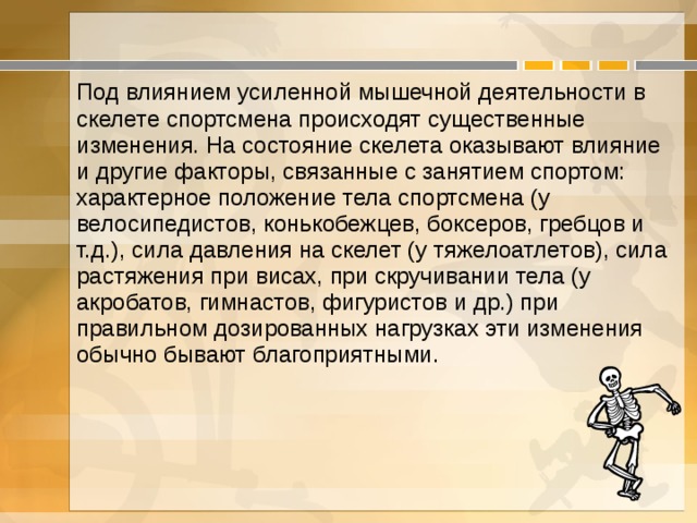 Под влиянием усиленной мышечной деятельности в скелете спортсмена происходят существенные изменения. На состояние скелета оказывают влияние и другие факторы, связанные с занятием спортом: характерное положение тела спортсмена (у велосипедистов, конькобежцев, боксеров, гребцов и т.д.), сила давления на скелет (у тяжелоатлетов), сила растяжения при висах, при скручивании тела (у акробатов, гимнастов, фигуристов и др.) при правильном дозированных нагрузках эти изменения обычно бывают благоприятными. 