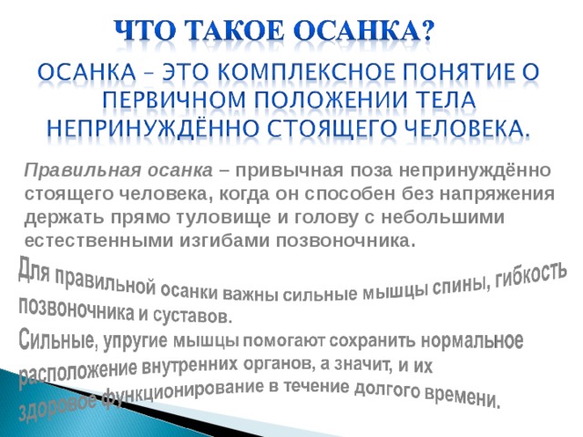 Правильная осанка – привычная поза непринуждённо стоящего человека, когда он способен без напряжения держать прямо туловище и голову с небольшими естественными изгибами позвоночника. 