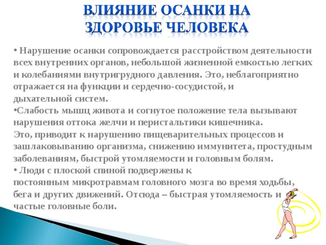   Нарушение осанки сопровождается расстройством деятельности всех внутренних органов, небольшой жизненной емкостью легких и колебаниями внутригрудного давления. Это, неблагоприятно отражается на функции и сердечно-сосудистой, и дыхательной систем. Слабость мышц живота и согнутое положение тела вызывают нарушения оттока желчи и перистальтики кишечника. Это, приводит к нарушению пищеварительных процессов и зашлаковыванию организма, снижению иммунитета, простудным заболеваниям, быстрой утомляемости и головным болям.  Люди с плоской спиной подвержены к постоянным микротравмам головного мозга во время ходьбы, бега и других движений. Отсюда – быстрая утомляемость и частые головные боли. 