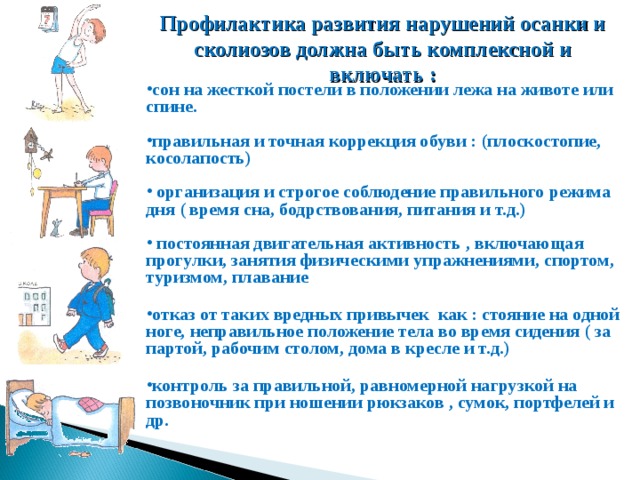 Профилактика развития нарушений осанки и сколиозов должна быть комплексной и включать : сон на жесткой постели в положении лежа на животе или спине.  правильная и точная коррекция обуви : (плоскостопие, косолапость)   организация и строгое соблюдение правильного режима дня ( время сна, бодрствования, питания и т.д.)   постоянная двигательная активность , включающая прогулки, занятия физическими упражнениями, спортом, туризмом, плавание  отказ от таких вредных привычек как : стояние на одной ноге, неправильное положение тела во время сидения ( за партой, рабочим столом, дома в кресле и т.д.)  контроль за правильной, равномерной нагрузкой на позвоночник при ношении рюкзаков , сумок, портфелей и др.  