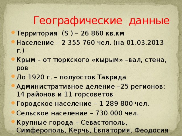  Географические данные Территория (S ) – 26 860 кв.км Население – 2 355 760 чел. (на 01.03.2013 г.) Крым – от тюркского «кырым» –вал, стена, ров До 1920 г. – полуостов Таврида Административное деление –25 регионов: 14 районов и 11 горсоветов Городское население – 1 289 800 чел. Сельское население – 730 000 чел. Крупные города – Севастополь, Симферополь, Керчь, Евпатория, Феодосия 