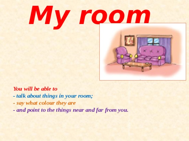 My room You will be able to  -  talk about things in your room;  - say what colour they are  -  and point to the things near and far from you. 