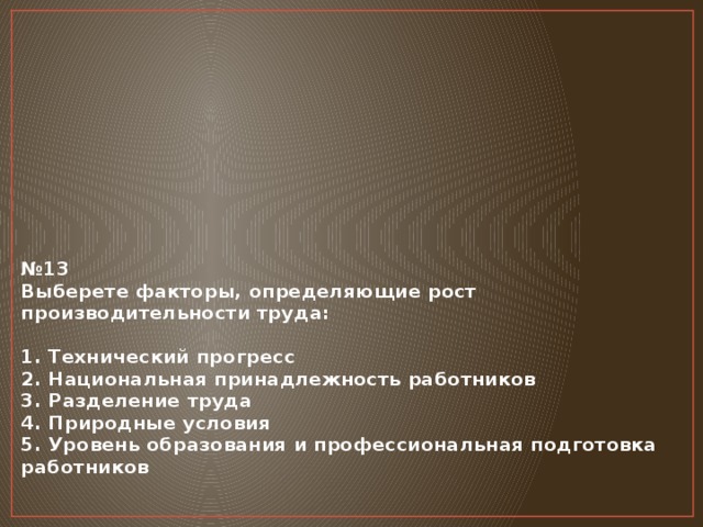 № 13  Выберете факторы, определяющие рост производительности труда:   1. Технический прогресс  2. Национальная принадлежность работников  3. Разделение труда  4. Природные условия  5. Уровень образования и профессиональная подготовка работников        