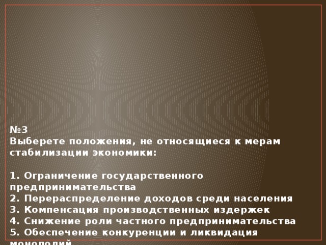 № 3  Выберете положения, не относящиеся к мерам стабилизации экономики:   1. Ограничение государственного предпринимательства  2. Перераспределение доходов среди населения  3. Компенсация производственных издержек  4. Снижение роли частного предпринимательства  5. Обеспечение конкуренции и ликвидация монополий     