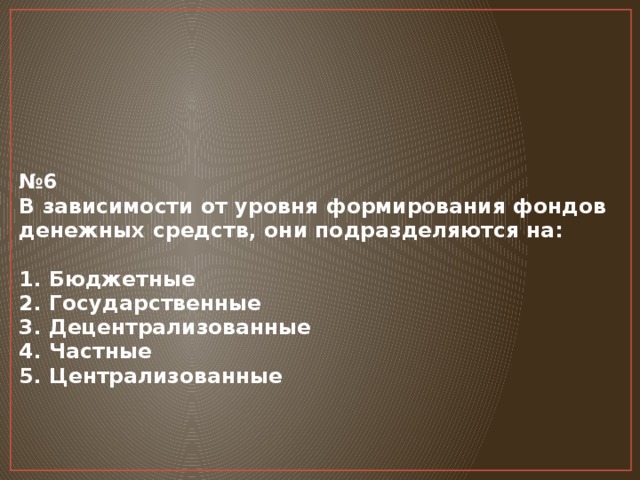 № 6  В зависимости от уровня формирования фондов денежных средств, они подразделяются на:   1. Бюджетные  2. Государственные  3. Децентрализованные  4. Частные  5. Централизованные      