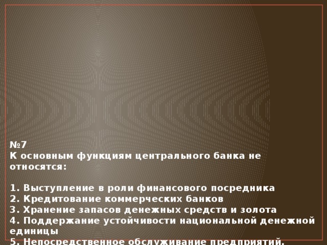 № 7  К основным функциям центрального банка не относятся:   1. Выступление в роли финансового посредника  2. Кредитование коммерческих банков  3. Хранение запасов денежных средств и золота  4. Поддержание устойчивости национальной денежной единицы  5. Непосредственное обслуживание предприятий, организаций, населения      