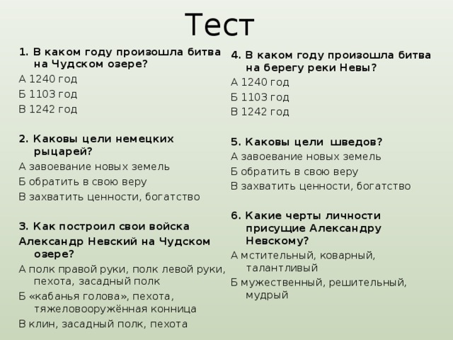 Тест  1. В каком году произошла битва на Чудском озере? А 1240 год Б 1103 год В 1242 год  2. Каковы цели немецких рыцарей? А завоевание новых земель Б обратить в свою веру В захватить ценности, богатство  3. Как построил свои войска Александр Невский на Чудском озере? А полк правой руки, полк левой руки, пехота, засадный полк Б «кабанья голова», пехота, тяжеловооружённая конница В клин, засадный полк, пехота 4. В каком году произошла битва на берегу реки Невы? А 1240 год Б 1103 год В 1242 год  5. Каковы цели шведов? А завоевание новых земель Б обратить в свою веру В захватить ценности, богатство  6. Какие черты личности присущие Александру Невскому? А мстительный, коварный, талантливый Б мужественный, решительный, мудрый 