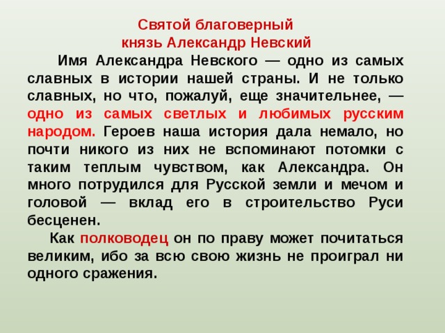 Святой благоверный  князь Александр Невский   Имя Александра Невского — одно из самых славных в истории нашей страны. И не только славных, но что, пожалуй, еще значительнее, — одно из самых светлых и любимых русским народом. Героев наша история дала немало, но почти никого из них не вспоминают потомки с таким теплым чувством, как Александра. Он много потрудился для Русской земли и мечом и головой — вклад его в строительство Руси бесценен.  Как полководец он по праву может почитаться великим, ибо за всю свою жизнь не проиграл ни одного сражения. 