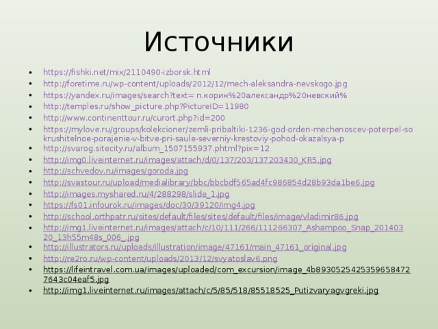 Источники https://fishki.net/mix/2110490-izborsk.html http://foretime.ru/wp-content/uploads/2012/12/mech-aleksandra-nevskogo.jpg https://yandex.ru/images/search?text= п.корин%20александр%20невский% http://temples.ru/show_picture.php?PictureID=11980 http://www.continenttour.ru/curort.php?id=200 https://mylove.ru/groups/kolekcioner/zemli-pribaltiki-1236-god-orden-mechenoscev-poterpel-sokrushitelnoe-porajenie-v-bitve-pri-saule-severniy-krestoviy-pohod-okazalsya-p http://svarog.sitecity.ru/album_1507155937.phtml?pix=12 http://img0.liveinternet.ru/images/attach/d/0/137/203/137203430_KR5.jpg http://schvedov.ru/images/goroda.jpg http://svastour.ru/upload/medialibrary/bbc/bbcbdf565ad4fc986854d28b93da1be6.jpg http://images.myshared.ru/4/288298/slide_1.jpg https://fs01.infourok.ru/images/doc/30/39120/img4.jpg http://school.orthpatr.ru/sites/default/files/sites/default/files/image/vladimir86.jpg http://img1.liveinternet.ru/images/attach/c/10/111/266/111266307_Ashampoo_Snap_20140320_13h55m48s_006_.jpg http://illustrators.ru/uploads/illustration/image/47161/main_47161_original.jpg http://re2ro.ru/wp-content/uploads/2013/12/svyatoslav6.png https://lifeintravel.com.ua/images/uploaded/com_excursion/image_4b89305254253596584727643c04eaf5.jpg http://img1.liveinternet.ru/images/attach/c/5/85/518/85518525_Putizvaryagvgreki.jpg        