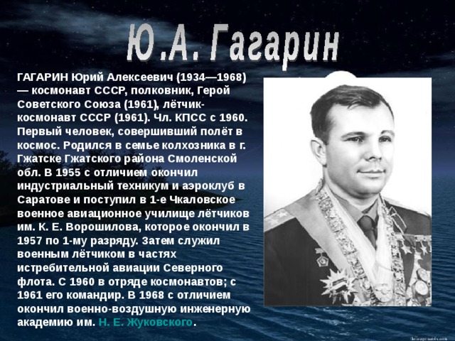 ГАГАРИН Юрий Алексеевич (1934—1968) — космонавт СССР, полковник, Герой Советского Союза (1961), лётчик-космонавт СССР (1961). Чл. КПСС с 1960. Первый человек, совершивший полёт в космос. Родился в семье колхозника в г. Гжатске Гжатского района Смоленской обл.  В 1955 с отличием окончил индустриальный техникум и аэроклуб в Саратове и поступил в 1-е Чкаловское военное авиационное училище лётчиков им. К. Е. Ворошилова, которое окончил в 1957 по 1-му разряду. Затем служил военным лётчиком в частях истребительной авиации Северного флота. С 1960 в отряде космонавтов; с 1961 его командир. В 1968 с отличием окончил военно-воздушную инженерную академию им. Н. Е. Жуковского .    