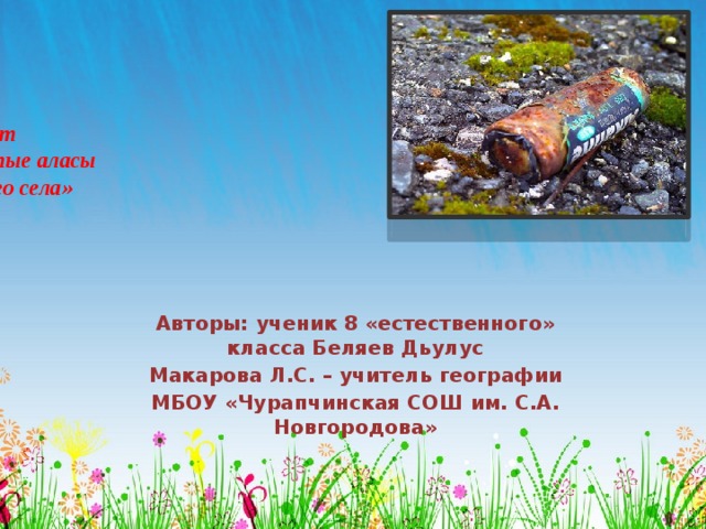 Проект  «Чистые аласы  родного села»   Авторы: ученик 8 «естественного» класса Беляев Дьулус Макарова Л.С. – учитель географии МБОУ «Чурапчинская СОШ им. С.А. Новгородова» 