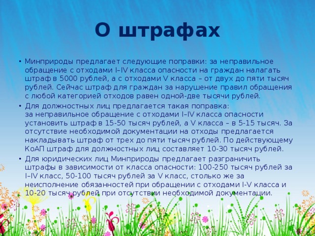 О штрафах Минприроды предлагает следующие поправки: за неправильное обращение с отходами I–IV класса опасности на граждан налагать штраф в 5000 рублей, а с отходами V класса – от двух до пяти тысяч рублей. Сейчас штраф для граждан за нарушение правил обращения с любой категорией отходов равен одной-две тысячи рублей. Для должностных лиц предлагается такая поправка: за неправильное обращение с отходами I–IV класса опасности установить штраф в 15-50 тысяч рублей, а V класса – в 5-15 тысяч. За отсутствие необходимой документации на отходы предлагается накладывать штраф от трех до пяти тысяч рублей. По действующему КоАП штраф для должностных лиц составляет 10-30 тысяч рублей. Для юридических лиц Минприроды предлагает разграничить штрафы в зависимости от класса опасности: 100-250 тысяч рублей за I–IV класс, 50-100 тысяч рублей за V класс, столько же за неисполнение обязанностей при обращении с отходами I-V класса и 10-20 тысяч рублей при отсутствии необходимой документации.  
