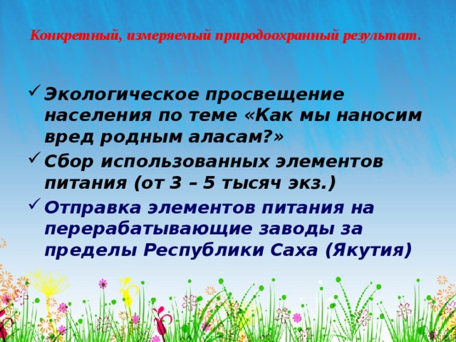 Конкретный, измеряемый природоохранный результат.   Экологическое просвещение населения по теме «Как мы наносим вред родным аласам?» Сбор использованных элементов питания (от 3 – 5 тысяч экз.) Отправка элементов питания на перерабатывающие заводы за пределы Республики Саха (Якутия) 