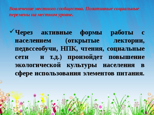 Вовлечение местного сообщества. Позитивные социальные перемены на местном уровне.   Через активные формы работы с населением (открытые лектории, педвссеобучи, НПК, чтения, социальные сети и т.д.) произойдет повышение экологической культуры населения в сфере использования элементов питания.  